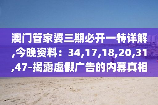 澳门管家婆三期必开一特详解,今晚资料：34,17,18,20,31,47-揭露虚假广告的内幕真相