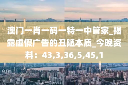 澳门一肖一码一特一中管家_揭露虚假广告的丑陋本质_今晚资料：43,3,36,5,45,1