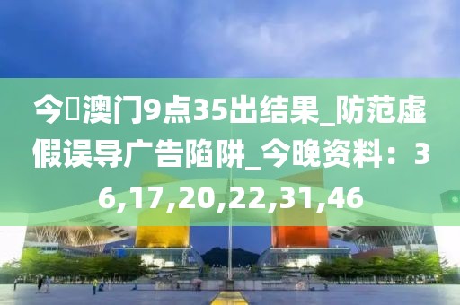 今睌澳门9点35出结果_防范虚假误导广告陷阱_今晚资料：36,17,20,22,31,46