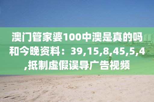 澳门管家婆100中澳是真的吗和今晚资料：39,15,8,45,5,4,抵制虚假误导广告视频