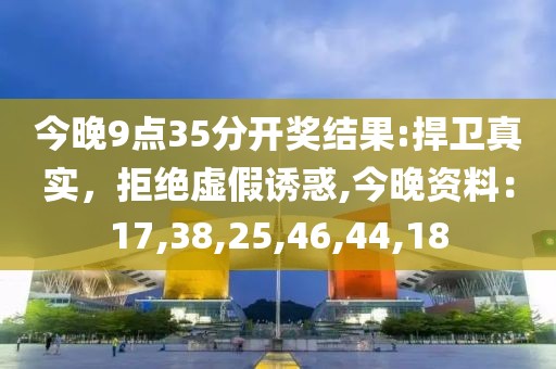 今晚9点35分开奖结果:捍卫真实，拒绝虚假诱惑,今晚资料：17,38,25,46,44,18