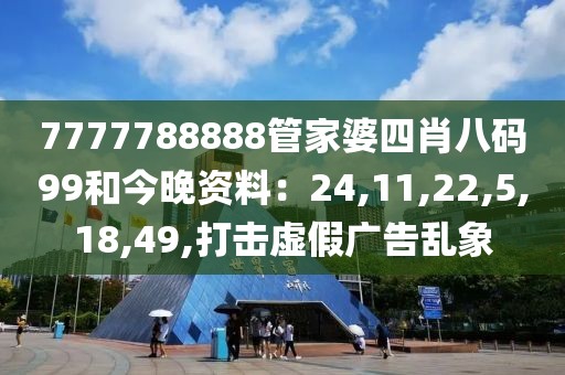 7777788888管家婆四肖八码99和今晚资料：24,11,22,5,18,49,打击虚假广告乱象