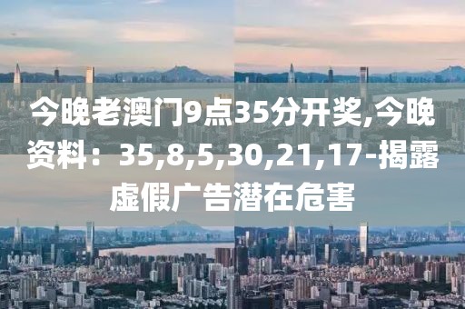 今晚老澳门9点35分开奖,今晚资料：35,8,5,30,21,17-揭露虚假广告潜在危害