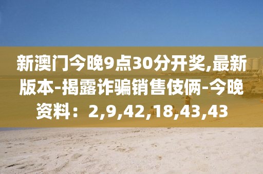 新澳门今晚9点30分开奖,最新版本-揭露诈骗销售伎俩-今晚资料：2,9,42,18,43,43