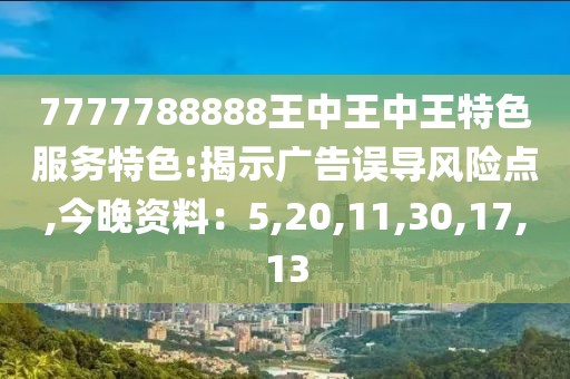 7777788888王中王中王特色服务特色:揭示广告误导风险点,今晚资料：5,20,11,30,17,13