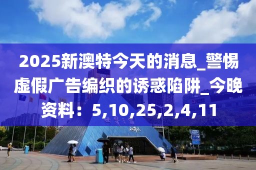 2025新澳特今天的消息_警惕虚假广告编织的诱惑陷阱_今晚资料：5,10,25,2,4,11