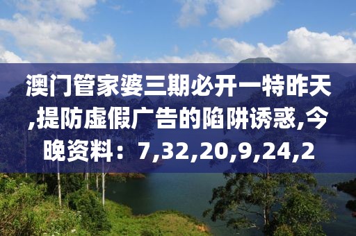 澳门管家婆三期必开一特昨天,提防虚假广告的陷阱诱惑,今晚资料：7,32,20,9,24,2