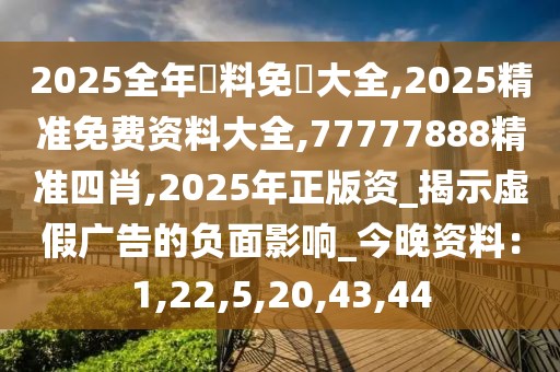 2025全年資料免費大全,2025精准免费资料大全,77777888精准四肖,2025年正版资_揭示虚假广告的负面影响_今晚资料：1,22,5,20,43,44