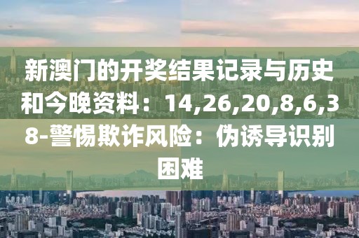 新澳门的开奖结果记录与历史和今晚资料：14,26,20,8,6,38-警惕欺诈风险：伪诱导识别困难
