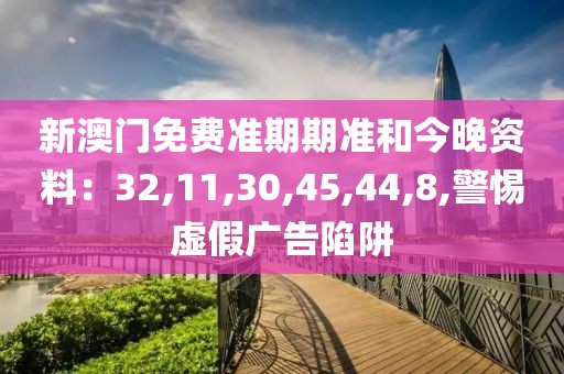 新澳门免费准期期准和今晚资料：32,11,30,45,44,8,警惕虚假广告陷阱