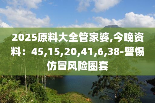 2025原料大全管家婆,今晚资料：45,15,20,41,6,38-警惕仿冒风险圈套