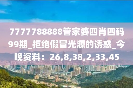 7777788888管家婆四肖四码99期_拒绝假冒光源的诱惑_今晚资料：26,8,38,2,33,45