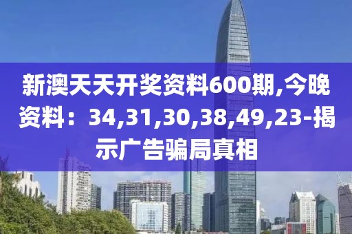 新澳天天开奖资料600期,今晚资料：34,31,30,38,49,23-揭示广告骗局真相