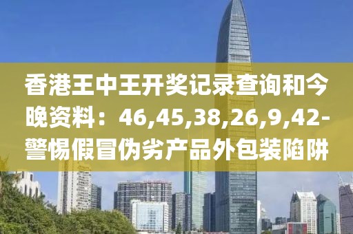 香港王中王开奖记录查询和今晚资料：46,45,38,26,9,42-警惕假冒伪劣产品外包装陷阱