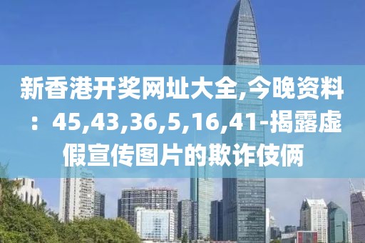 新香港开奖网址大全,今晚资料：45,43,36,5,16,41-揭露虚假宣传图片的欺诈伎俩
