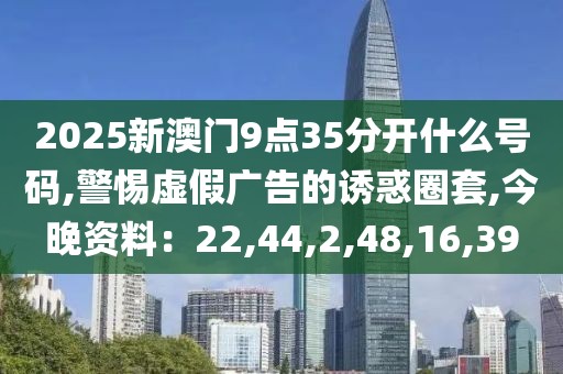 2025新澳门9点35分开什么号码,警惕虚假广告的诱惑圈套,今晚资料：22,44,2,48,16,39