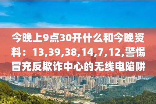 今晚上9点30开什么和今晚资料：13,39,38,14,7,12,警惕冒充反欺诈中心的无线电陷阱