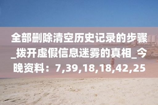 全部删除清空历史记录的步骤_拨开虚假信息迷雾的真相_今晚资料：7,39,18,18,42,25