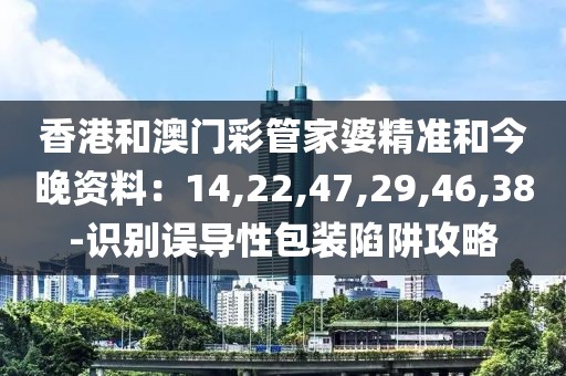 香港和澳门彩管家婆精准和今晚资料：14,22,47,29,46,38-识别误导性包装陷阱攻略
