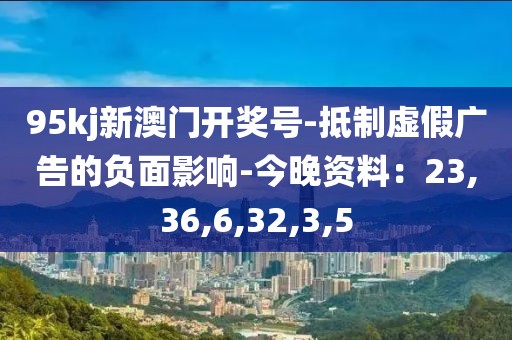 95kj新澳门开奖号-抵制虚假广告的负面影响-今晚资料：23,36,6,32,3,5