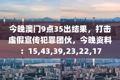 今晚澳门9点35出结果，打击虚假宣传犯罪团伙，今晚资料：15,43,39,23,22,17